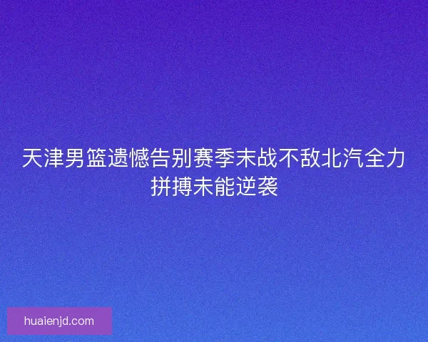 天津男篮遗憾告别赛季末战不敌北汽全力拼搏未能逆袭