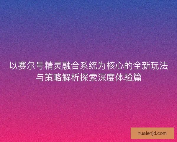 以赛尔号精灵融合系统为核心的全新玩法与策略解析探索深度体验篇