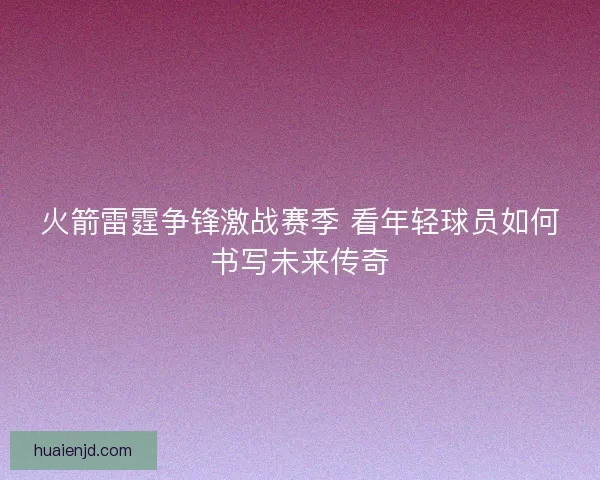 火箭雷霆争锋激战赛季 看年轻球员如何书写未来传奇 火箭雷霆争锋激战赛季 看年轻球员如何书写未来传奇