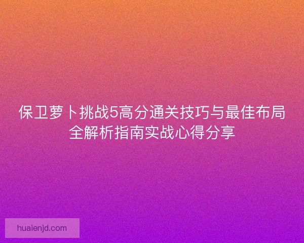 保卫萝卜挑战5高分通关技巧与最佳布局全解析指南实战心得分享 保卫萝卜挑战5高分通关技巧与最佳布局全解析指南实战心得分享
