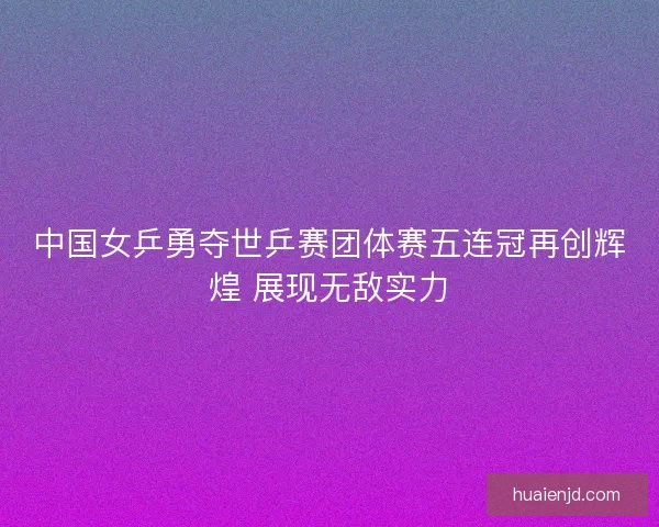 中国女乒勇夺世乒赛团体赛五连冠再创辉煌 展现无敌实力