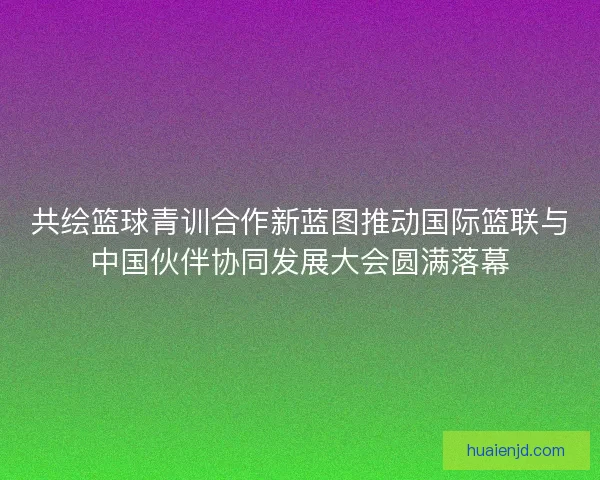 共绘篮球青训合作新蓝图推动国际篮联与中国伙伴协同发展大会圆满落幕 共绘篮球青训合作新蓝图推动国际篮联与中国伙伴协同发展大会圆满落幕