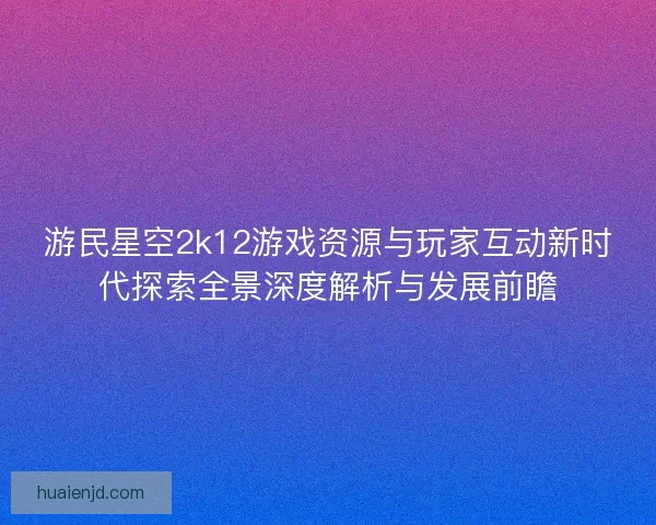 游民星空2k12游戏资源与玩家互动新时代探索全景深度解析与发展前瞻
