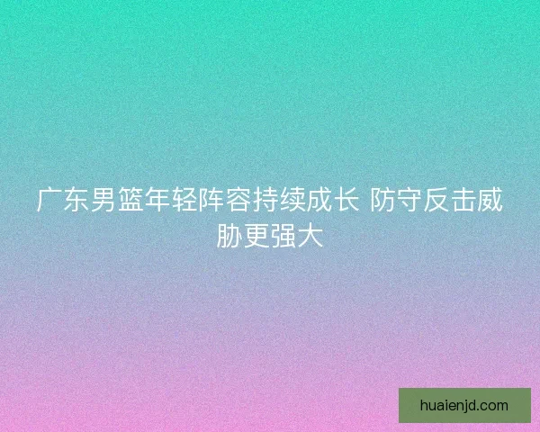 广东男篮年轻阵容持续成长 防守反击威胁更强大
