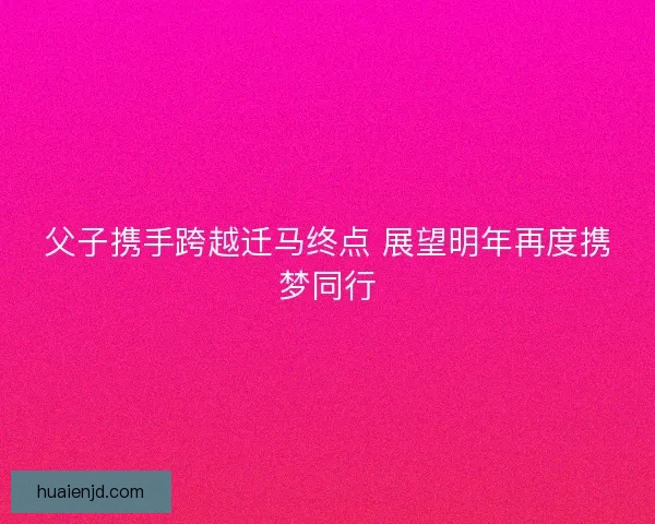 父子携手跨越迁马终点 展望明年再度携梦同行 父子携手跨越迁马终点 展望明年再度携梦同行