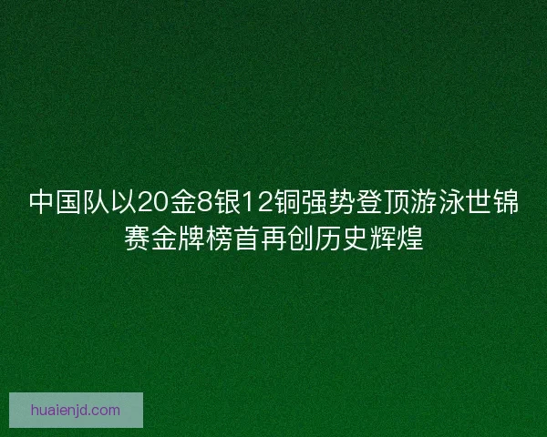 中国队以20金8银12铜强势登顶游泳世锦赛金牌榜首再创历史辉煌