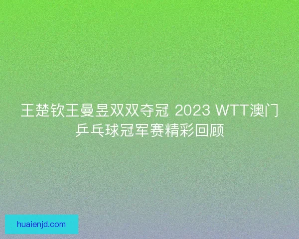 王楚钦王曼昱双双夺冠 2023 WTT澳门乒乓球冠军赛精彩回顾