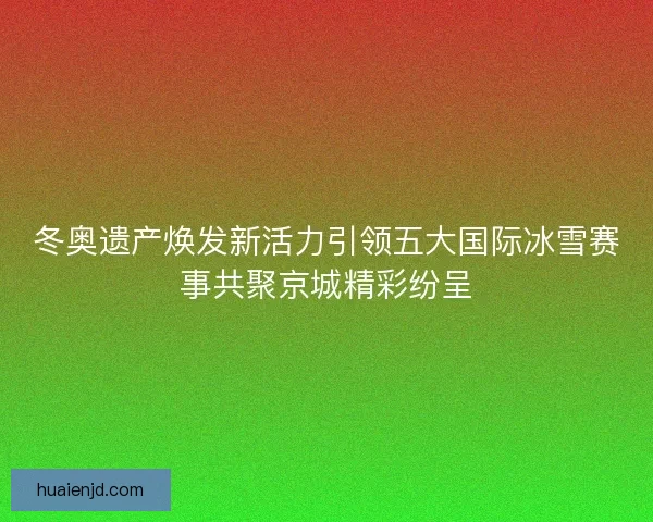 冬奥遗产焕发新活力引领五大国际冰雪赛事共聚京城精彩纷呈 冬奥遗产焕发新活力引领五大国际冰雪赛事共聚京城精彩纷呈
