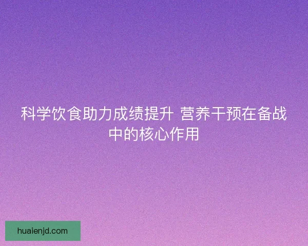 科学饮食助力成绩提升 营养干预在备战中的核心作用 科学饮食助力成绩提升 营养干预在备战中的核心作用